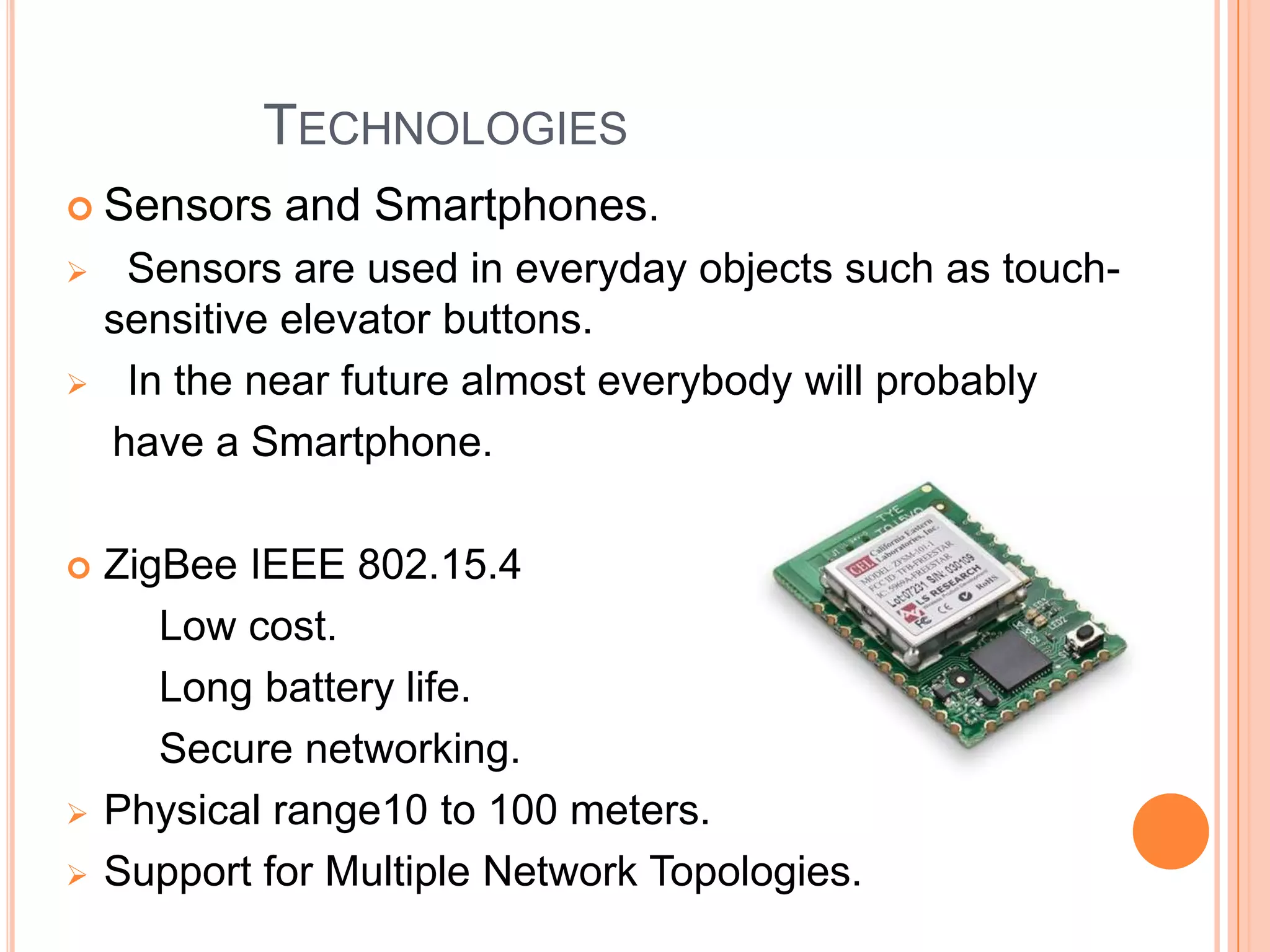 TECHNOLOGIES
 Sensors









and Smartphones.

Sensors are used in everyday objects such as touchsensitive elevator buttons.
In the near future almost everybody will probably
have a Smartphone.

ZigBee IEEE 802.15.4
Low cost.
Long battery life.
Secure networking.
Physical range10 to 100 meters.
Support for Multiple Network Topologies.

 