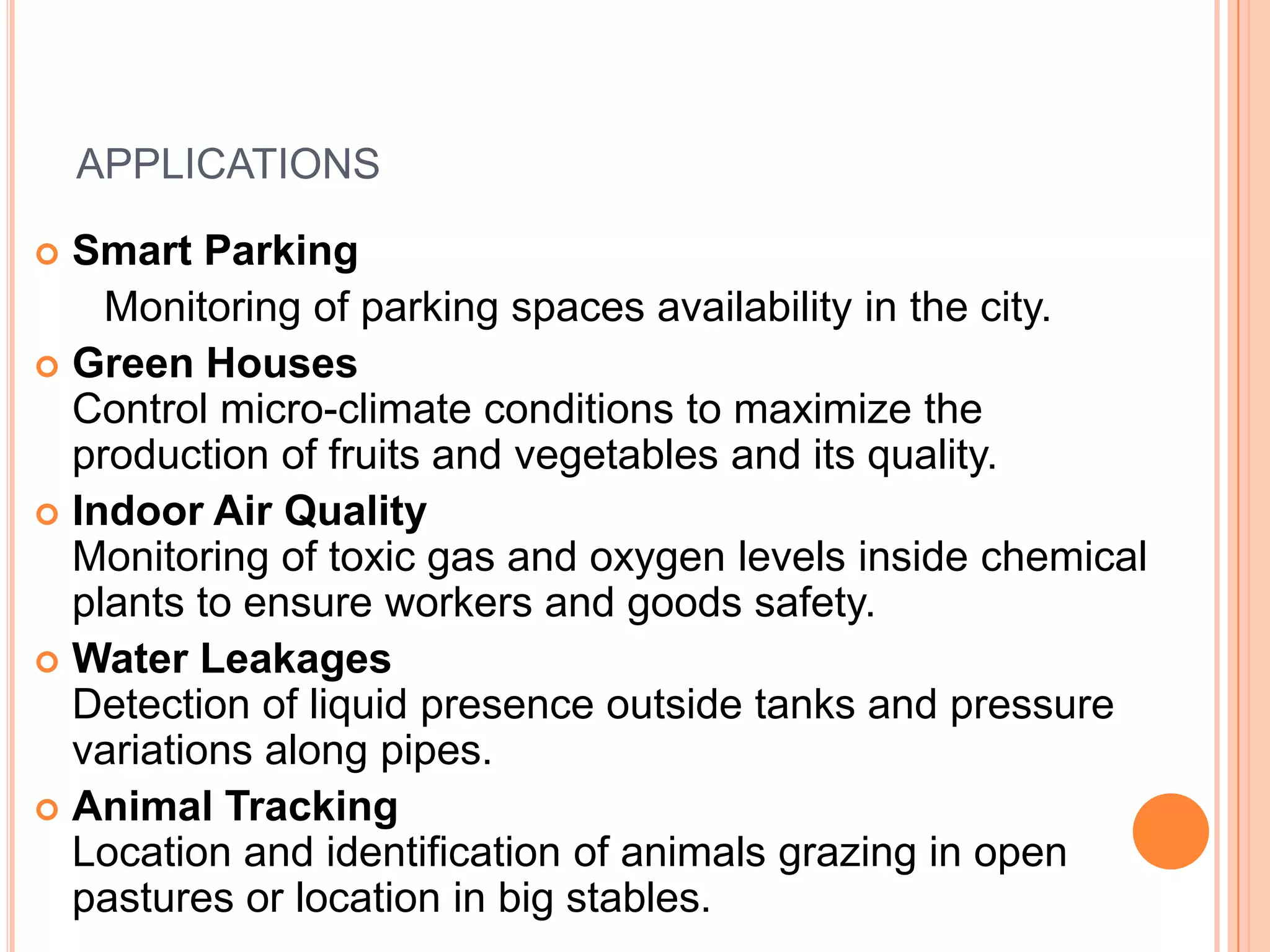 APPLICATIONS
Smart Parking
Monitoring of parking spaces availability in the city.
 Green Houses
Control micro-climate conditions to maximize the
production of fruits and vegetables and its quality.
 Indoor Air Quality
Monitoring of toxic gas and oxygen levels inside chemical
plants to ensure workers and goods safety.
 Water Leakages
Detection of liquid presence outside tanks and pressure
variations along pipes.
 Animal Tracking
Location and identification of animals grazing in open
pastures or location in big stables.


 