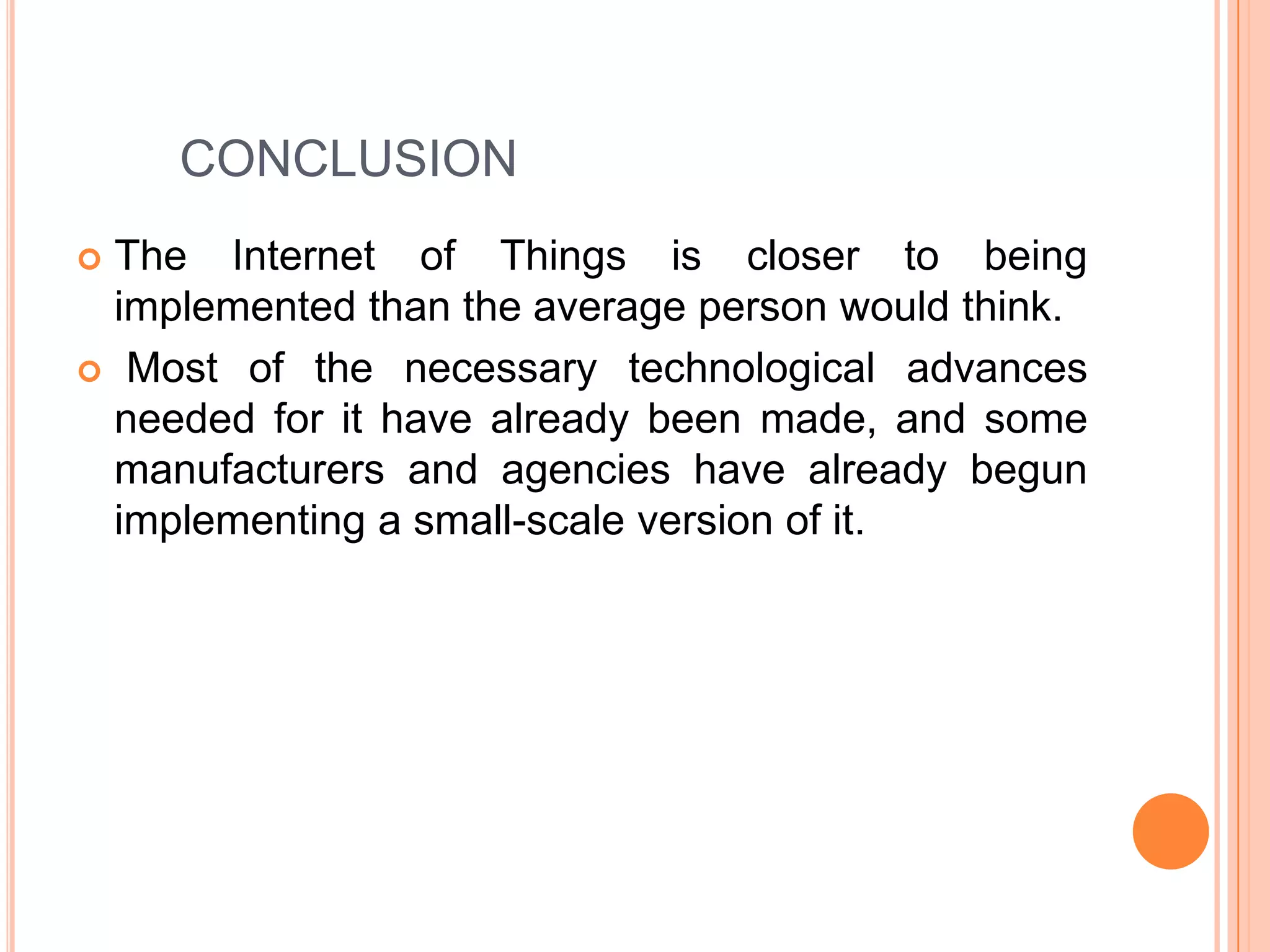 CONCLUSION
The Internet of Things is closer to being
implemented than the average person would think.
 Most of the necessary technological advances
needed for it have already been made, and some
manufacturers and agencies have already begun
implementing a small-scale version of it.


 