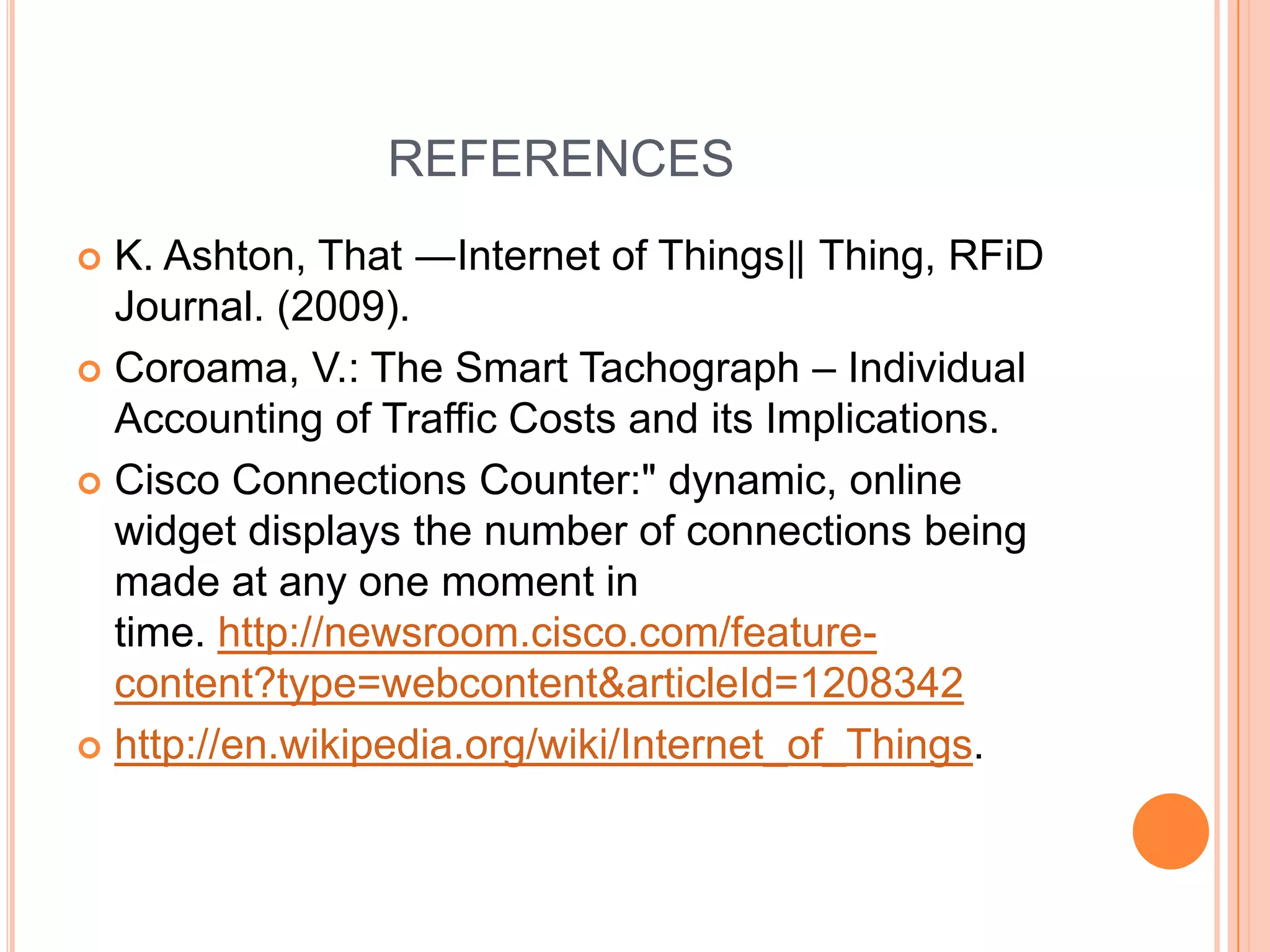 REFERENCES
K. Ashton, That ―Internet of Things‖ Thing, RFiD
Journal. (2009).
 Coroama, V.: The Smart Tachograph – Individual
Accounting of Traffic Costs and its Implications.
 Cisco Connections Counter:" dynamic, online
widget displays the number of connections being
made at any one moment in
time. http://newsroom.cisco.com/featurecontent?type=webcontent&articleId=1208342
 http://en.wikipedia.org/wiki/Internet_of_Things.


 
