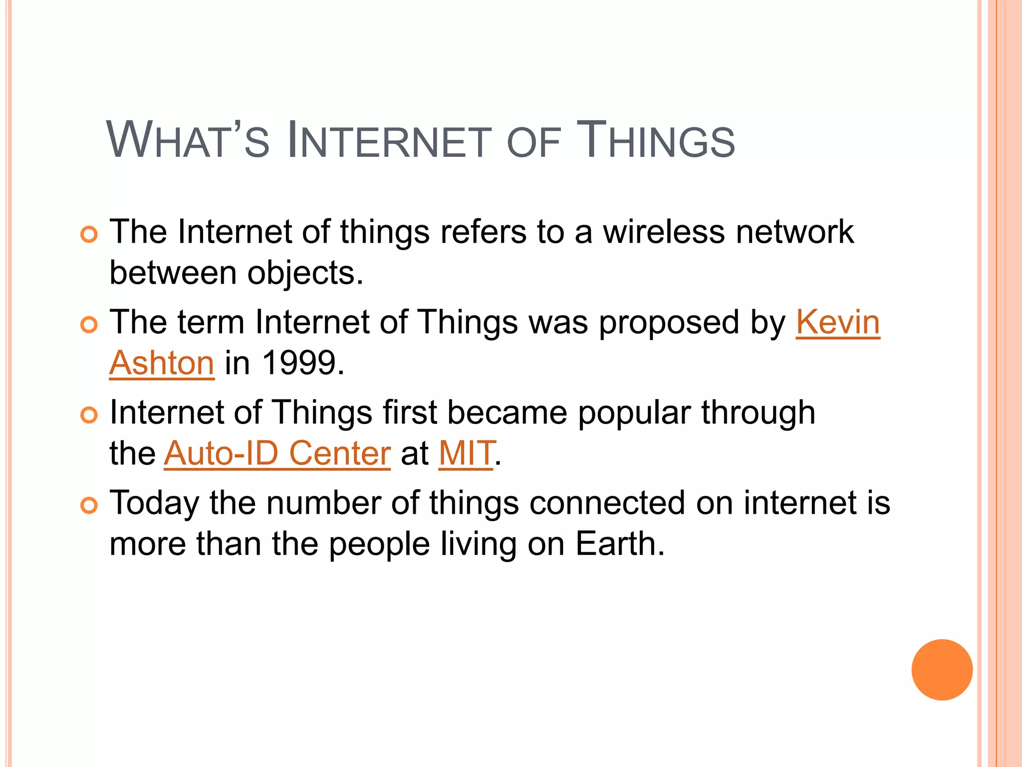 WHAT’S INTERNET OF THINGS
The Internet of things refers to a wireless network
between objects.
 The term Internet of Things was proposed by Kevin
Ashton in 1999.
 Internet of Things first became popular through
the Auto-ID Center at MIT.
 Today the number of things connected on internet is
more than the people living on Earth.


 