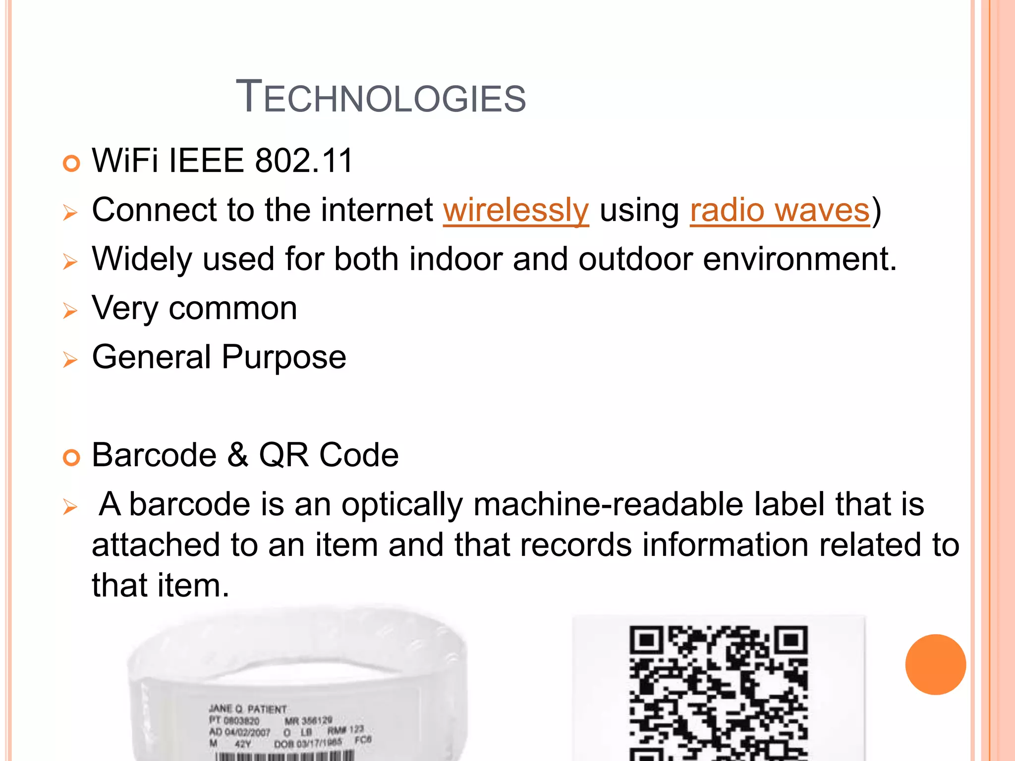 TECHNOLOGIES










WiFi IEEE 802.11
Connect to the internet wirelessly using radio waves)
Widely used for both indoor and outdoor environment.
Very common
General Purpose
Barcode & QR Code
A barcode is an optically machine-readable label that is
attached to an item and that records information related to
that item.

 