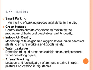 APPLICATIONS
Smart Parking
Monitoring of parking spaces availability in the city.
 Green Houses
Control micro-climate conditions to maximize the
production of fruits and vegetables and its quality.
 Indoor Air Quality
Monitoring of toxic gas and oxygen levels inside chemical
plants to ensure workers and goods safety.
 Water Leakages
Detection of liquid presence outside tanks and pressure
variations along pipes.
 Animal Tracking
Location and identification of animals grazing in open
pastures or location in big stables.


 