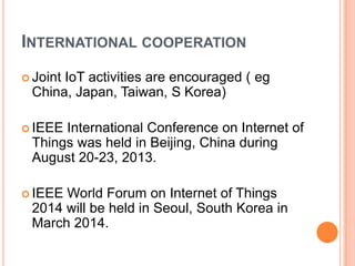 INTERNATIONAL COOPERATION
 Joint

IoT activities are encouraged ( eg
China, Japan, Taiwan, S Korea)

 IEEE

International Conference on Internet of
Things was held in Beijing, China during
August 20-23, 2013.

 IEEE

World Forum on Internet of Things
2014 will be held in Seoul, South Korea in
March 2014.

 