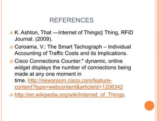 REFERENCES
K. Ashton, That ―Internet of Things‖ Thing, RFiD
Journal. (2009).
 Coroama, V.: The Smart Tachograph – Individual
Accounting of Traffic Costs and its Implications.
 Cisco Connections Counter:" dynamic, online
widget displays the number of connections being
made at any one moment in
time. http://newsroom.cisco.com/featurecontent?type=webcontent&articleId=1208342
 http://en.wikipedia.org/wiki/Internet_of_Things.


 