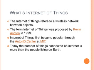 WHAT’S INTERNET OF THINGS
The Internet of things refers to a wireless network
between objects.
 The term Internet of Things was proposed by Kevin
Ashton in 1999.
 Internet of Things first became popular through
the Auto-ID Center at MIT.
 Today the number of things connected on internet is
more than the people living on Earth.


 