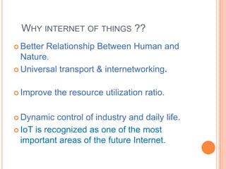 WHY INTERNET OF THINGS ??
 Better

Relationship Between Human and
Nature.
 Universal transport & internetworking.
 Improve

 Dynamic

the resource utilization ratio.

control of industry and daily life.
 IoT is recognized as one of the most
important areas of the future Internet.

 