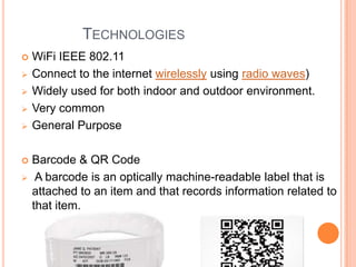 TECHNOLOGIES










WiFi IEEE 802.11
Connect to the internet wirelessly using radio waves)
Widely used for both indoor and outdoor environment.
Very common
General Purpose
Barcode & QR Code
A barcode is an optically machine-readable label that is
attached to an item and that records information related to
that item.

 
