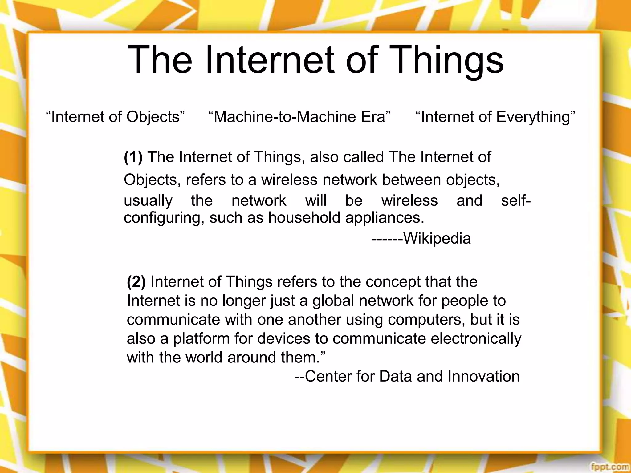 The Internet of Things
“Internet of Objects”

“Machine-to-Machine Era”

“Internet of Everything”

(1) The Internet of Things, also called The Internet of
Objects, refers to a wireless network between objects,
usually the network will be wireless and selfconfiguring, such as household appliances.
------Wikipedia
(2) Internet of Things refers to the concept that the
Internet is no longer just a global network for people to
communicate with one another using computers, but it is
also a platform for devices to communicate electronically
with the world around them.”
--Center for Data and Innovation

 