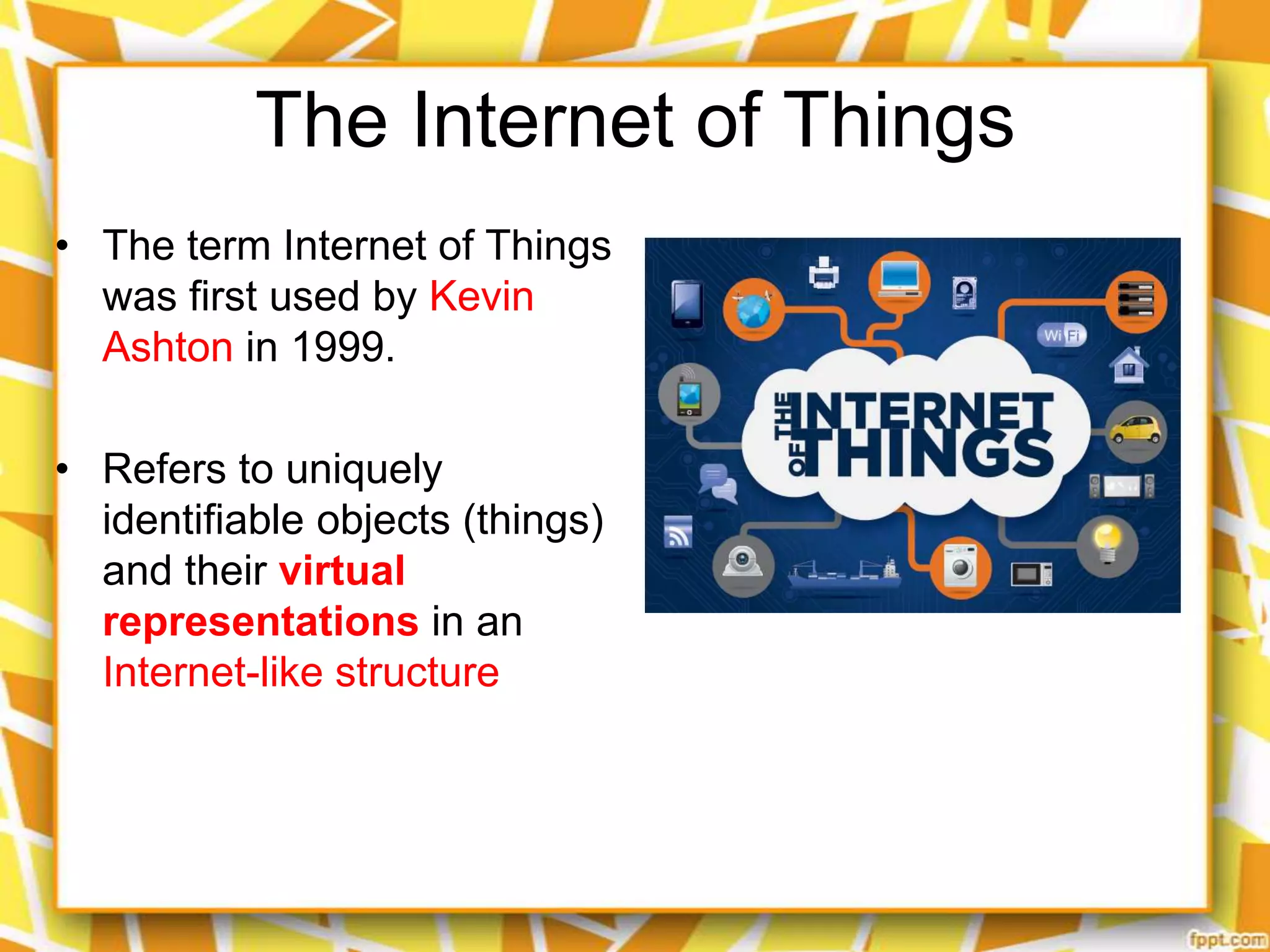 The Internet of Things
• The term Internet of Things
was first used by Kevin
Ashton in 1999.
• Refers to uniquely
identifiable objects (things)
and their virtual
representations in an
Internet-like structure

 