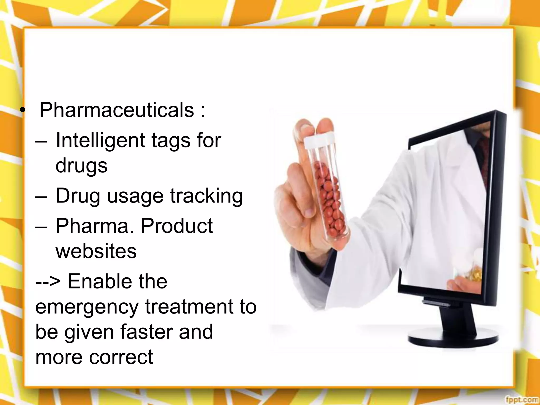 • Pharmaceuticals :
– Intelligent tags for
drugs
– Drug usage tracking
– Pharma. Product
websites
--> Enable the
emergency treatment to
be given faster and
more correct

 