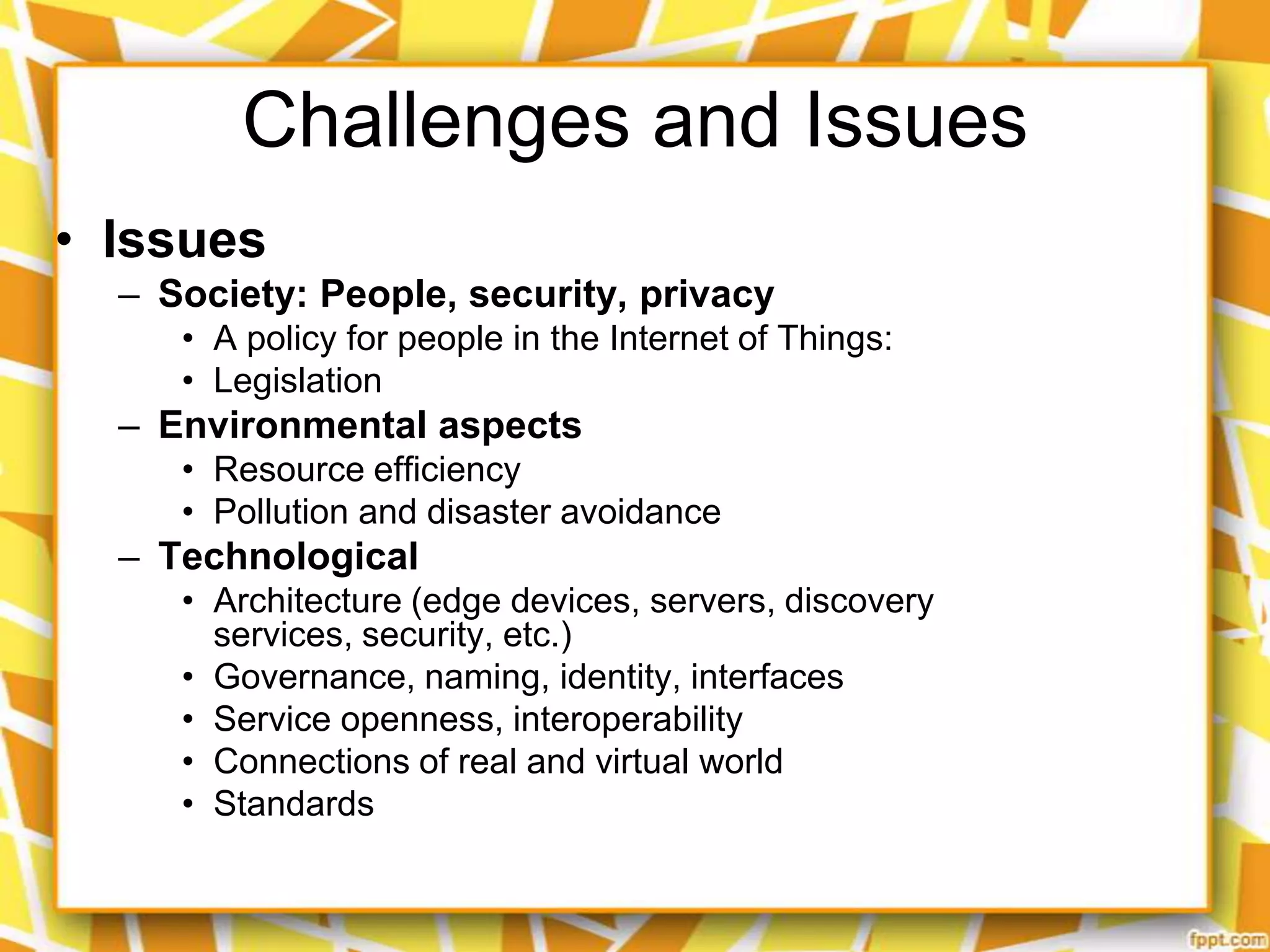 Challenges and Issues
• Issues
– Society: People, security, privacy
• A policy for people in the Internet of Things:
• Legislation

– Environmental aspects
• Resource efficiency
• Pollution and disaster avoidance

– Technological
• Architecture (edge devices, servers, discovery
services, security, etc.)
• Governance, naming, identity, interfaces
• Service openness, interoperability
• Connections of real and virtual world
• Standards

 