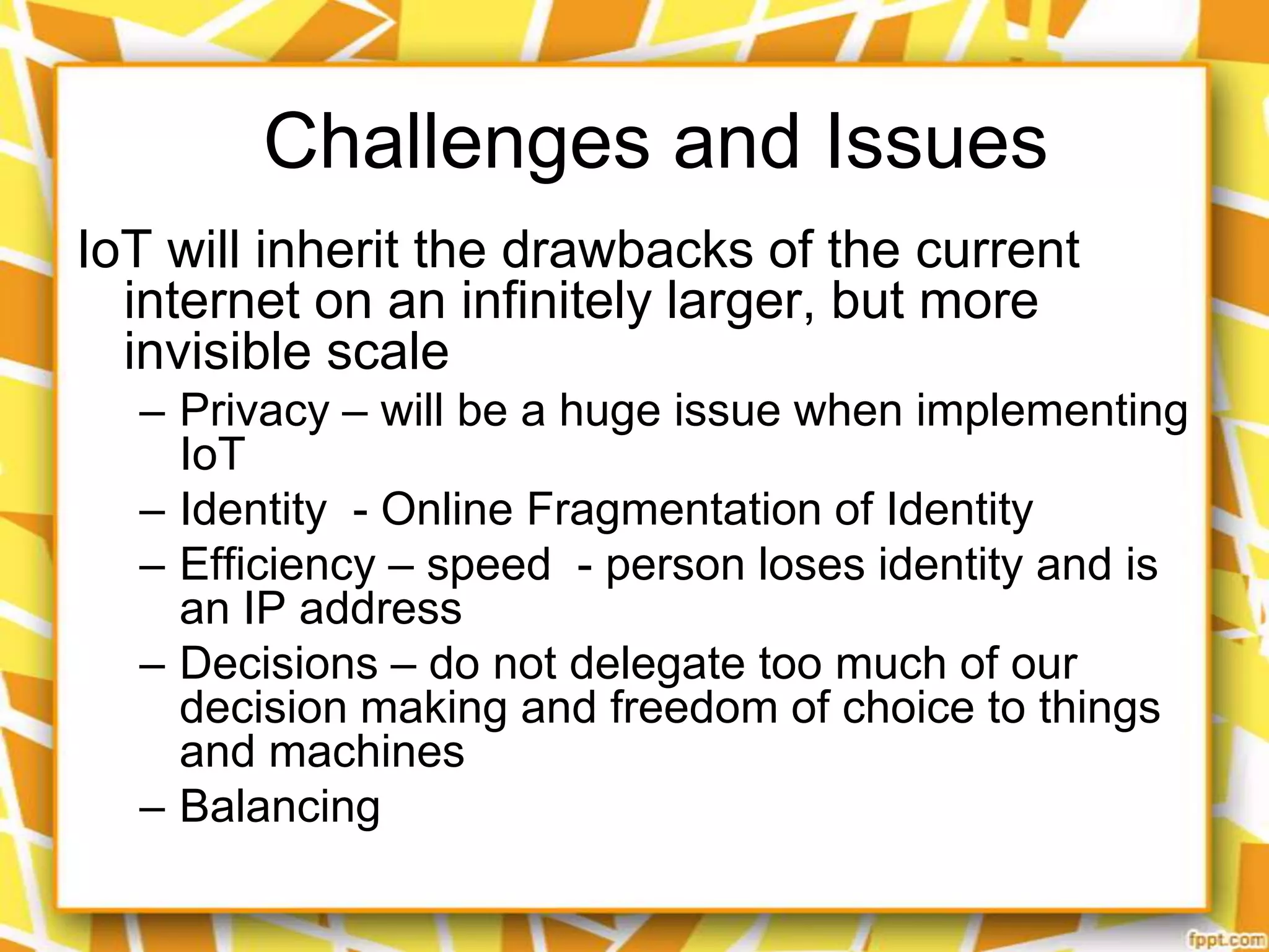 Challenges and Issues
IoT will inherit the drawbacks of the current
internet on an infinitely larger, but more
invisible scale
– Privacy – will be a huge issue when implementing
IoT
– Identity - Online Fragmentation of Identity
– Efficiency – speed - person loses identity and is
an IP address
– Decisions – do not delegate too much of our
decision making and freedom of choice to things
and machines
– Balancing

 
