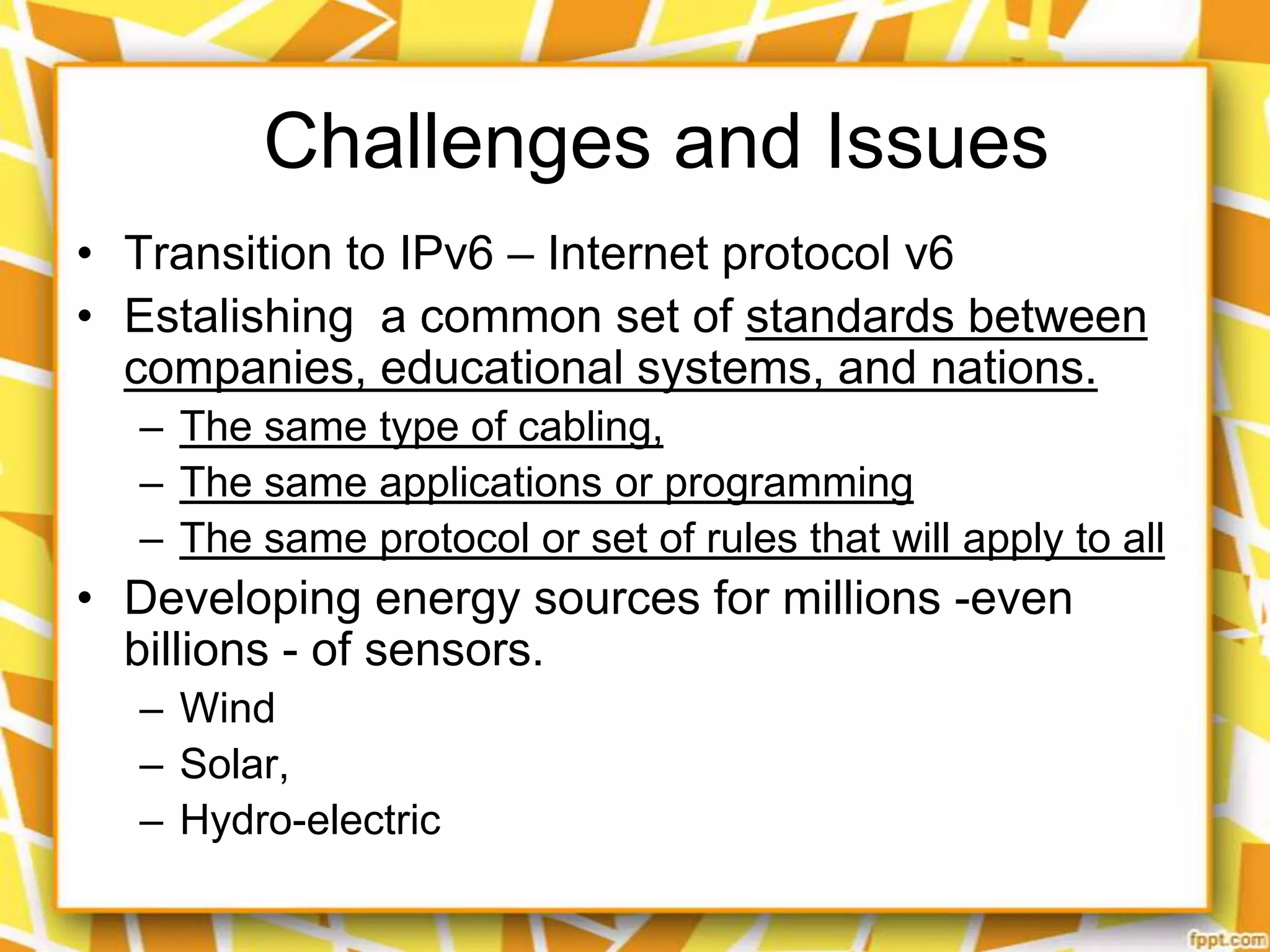 Challenges and Issues
• Transition to IPv6 – Internet protocol v6
• Estalishing a common set of standards between
companies, educational systems, and nations.
– The same type of cabling,
– The same applications or programming
– The same protocol or set of rules that will apply to all

• Developing energy sources for millions -even
billions - of sensors.
– Wind
– Solar,
– Hydro-electric

 