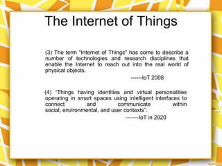 The Internet of Things
(3) The term "Internet of Things" has come to describe a
number of technologies and research disciplines that
enable the Internet to reach out into the real world of
physical objects.
------IoT 2008
(4) “Things having identities and virtual personalities
operating in smart spaces using intelligent interfaces to
connect
and
communicate
within
social, environmental, and user contexts”.
-------IoT in 2020

 