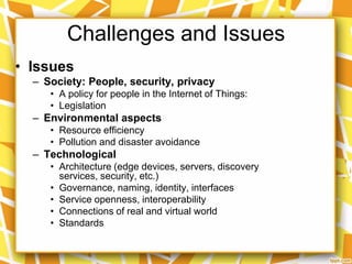 Challenges and Issues
• Issues
– Society: People, security, privacy
• A policy for people in the Internet of Things:
• Legislation

– Environmental aspects
• Resource efficiency
• Pollution and disaster avoidance

– Technological
• Architecture (edge devices, servers, discovery
services, security, etc.)
• Governance, naming, identity, interfaces
• Service openness, interoperability
• Connections of real and virtual world
• Standards

 