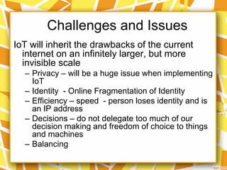 Challenges and Issues
IoT will inherit the drawbacks of the current
internet on an infinitely larger, but more
invisible scale
– Privacy – will be a huge issue when implementing
IoT
– Identity - Online Fragmentation of Identity
– Efficiency – speed - person loses identity and is
an IP address
– Decisions – do not delegate too much of our
decision making and freedom of choice to things
and machines
– Balancing

 