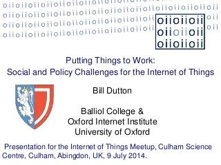 Putting Things to Work:
Social and Policy Challenges for the Internet of Things
Bill Dutton
Balliol College &
Oxford Internet Institute
University of Oxford
Presentation for the Internet of Things Meetup, Culham Science
Centre, Culham, Abingdon, UK, 9 July 2014.
 