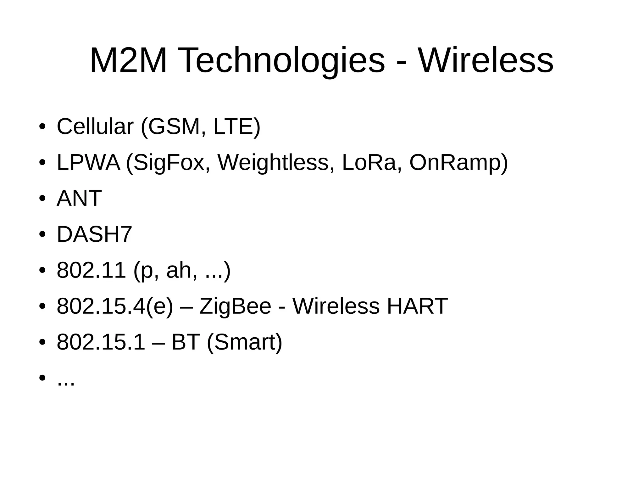 M2M Technologies - Wireless 
● Cellular (GSM, LTE) 
● LPWA (SigFox, Weightless, LoRa, OnRamp) 
● ANT 
● DASH7 
● 802.11 (p, ah, ...) 
● 802.15.4(e) – ZigBee - Wireless HART 
● 802.15.1 – BT (Smart) 
● ... 
 