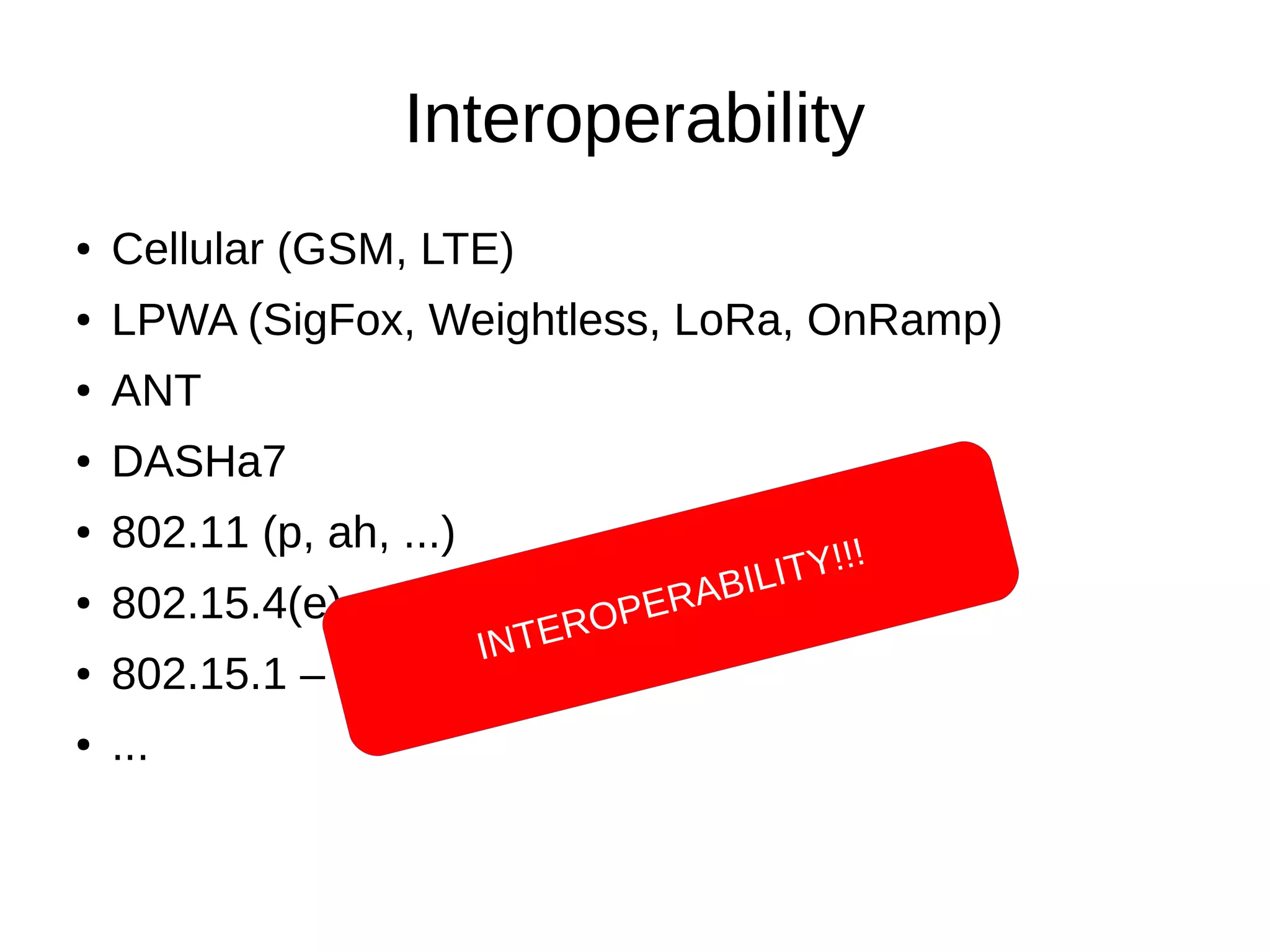 Interoperability 
● Cellular (GSM, LTE) 
● LPWA (SigFox, Weightless, LoRa, OnRamp) 
● ANT 
● DASHa7 
● 802.11 (p, ah, ...) 
● 802.15.4(e) – ZigBee - Wireless HART 
● 802.15.1 – BT (Smart) 
● ... 
INTEROPERABILITY!!! 
 