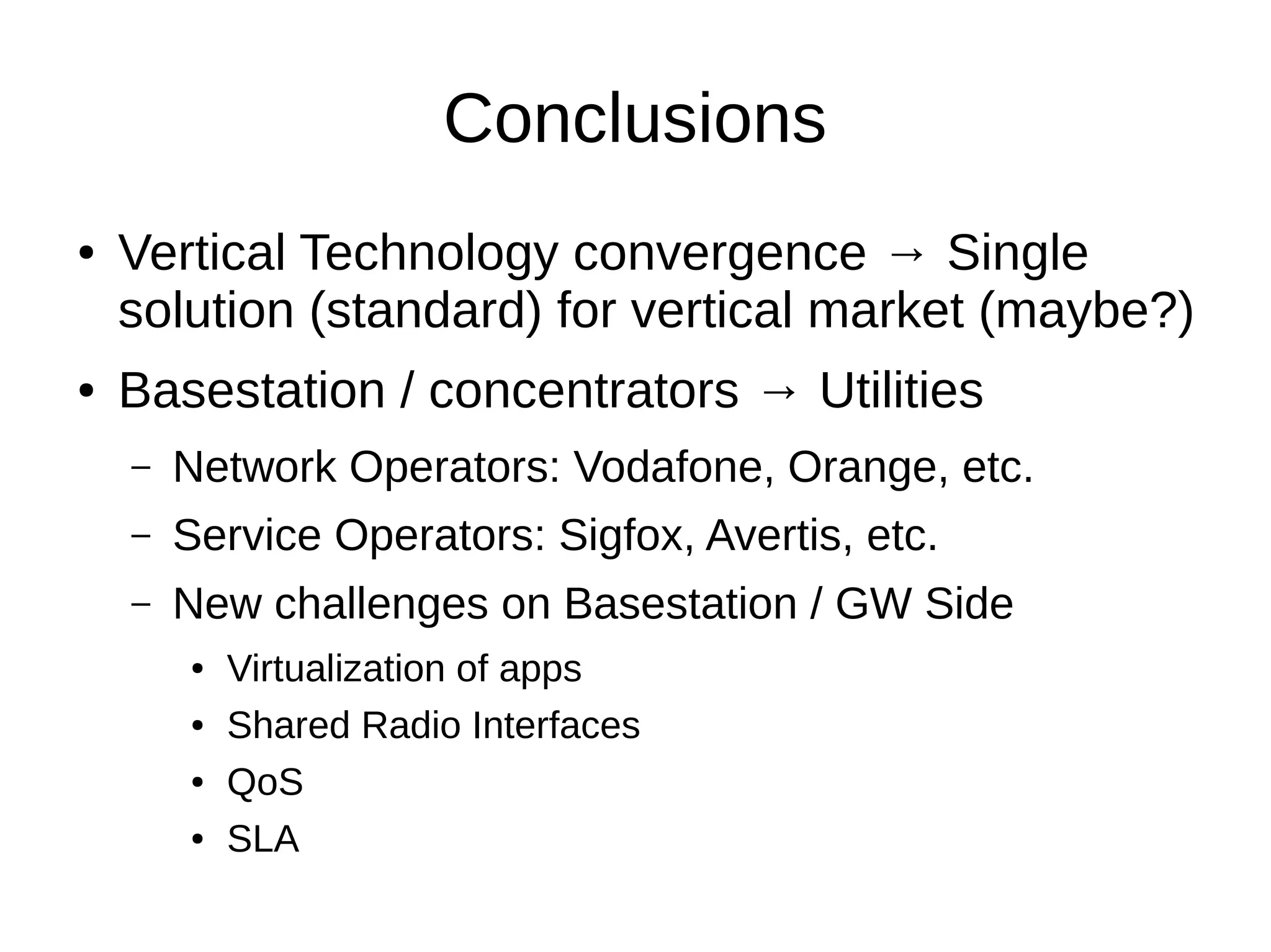 Conclusions 
● Vertical Technology convergence → Single 
solution (standard) for vertical market (maybe?) 
● Basestation / concentrators → Utilities 
– Network Operators: Vodafone, Orange, etc. 
– Service Operators: Sigfox, Avertis, etc. 
– New challenges on Basestation / GW Side 
● Virtualization of apps 
● Shared Radio Interfaces 
● QoS 
● SLA 
 
