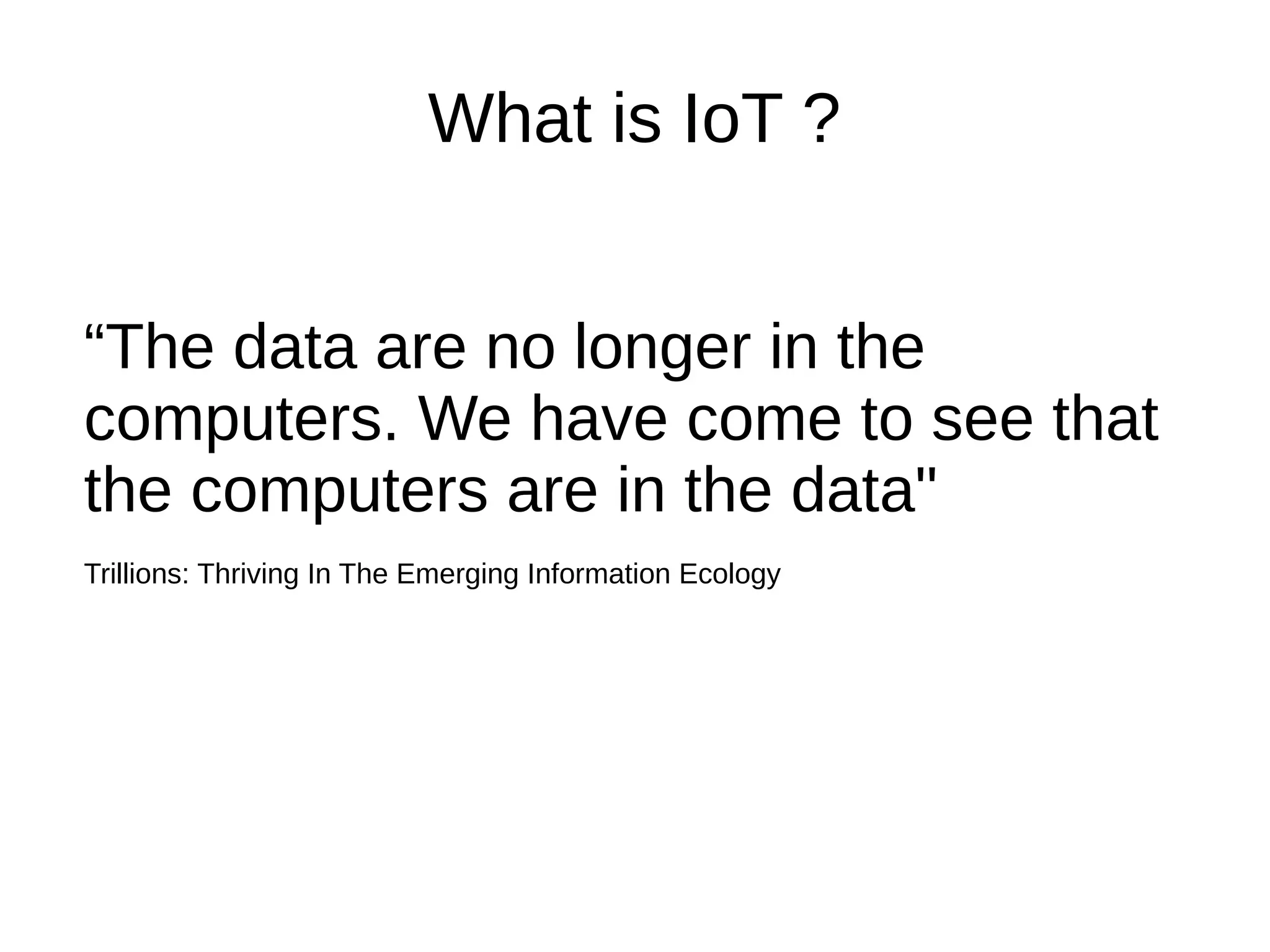 What is IoT ? 
“The data are no longer in the 
computers. We have come to see that 
the computers are in the data" 
Trillions: Thriving In The Emerging Information Ecology 
 