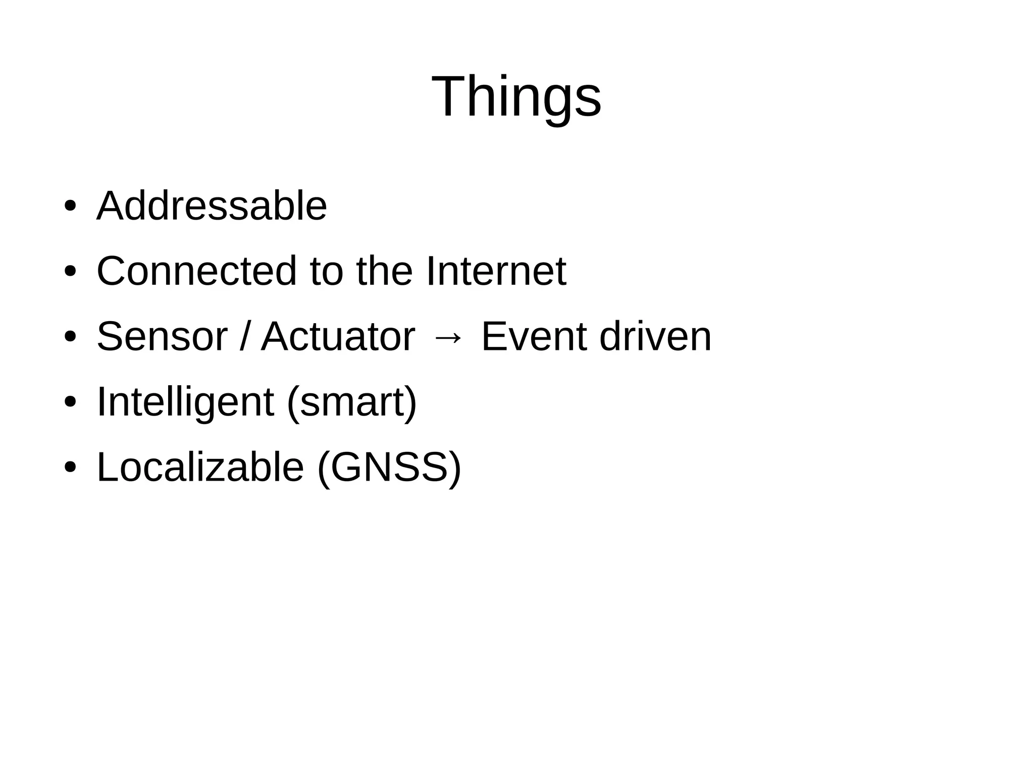 Things 
● Addressable 
● Connected to the Internet 
● Sensor / Actuator → Event driven 
● Intelligent (smart) 
● Localizable (GNSS) 
 