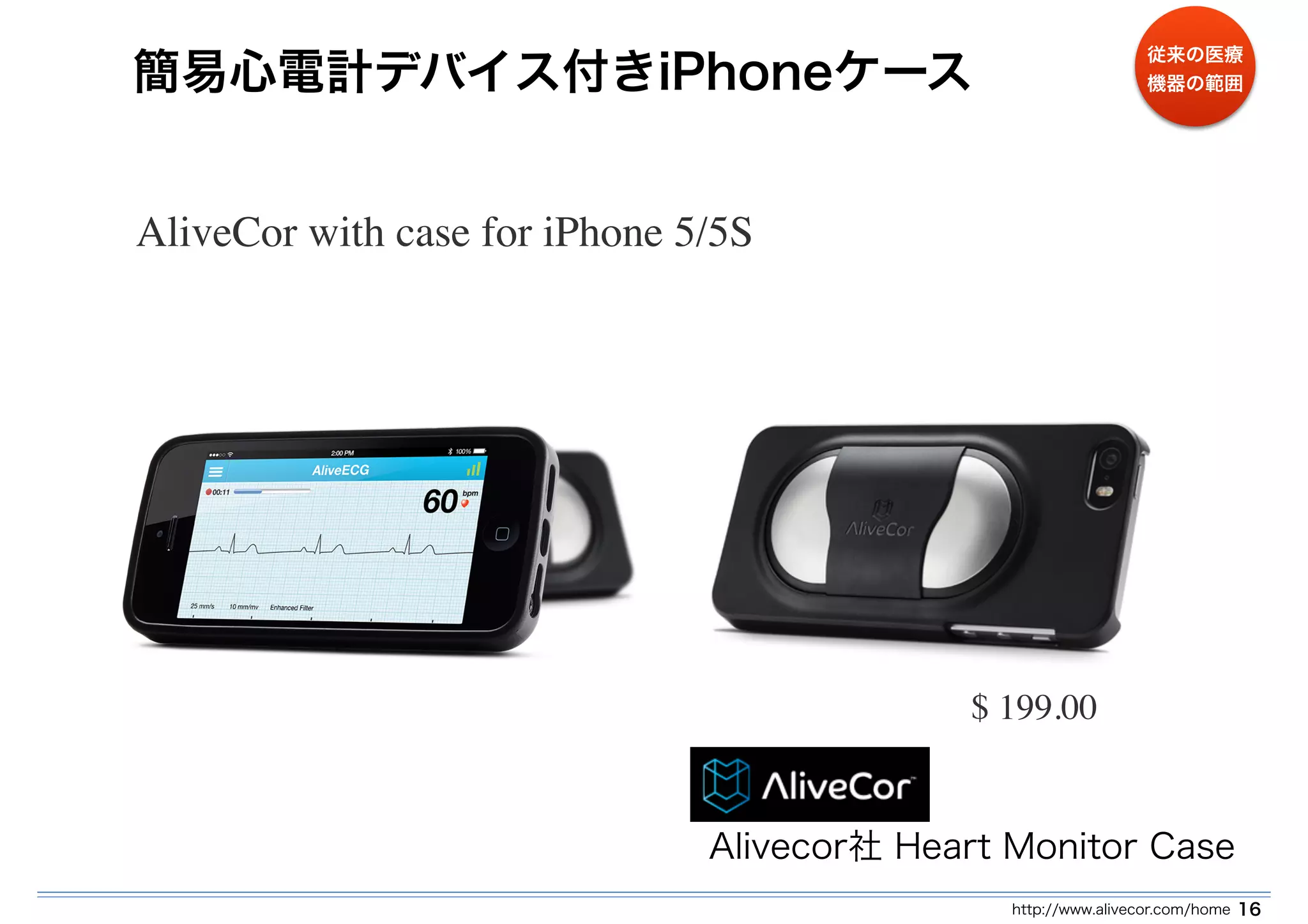簡易心電計デバイス付きiPhoneケース 
従来の医療 
機器の範囲 
http://www.alivecor.com/home 16 
AliveCor with case for iPhone 5/5S 
$ 199.00 
Alivecor社 Heart Monitor Case 
 