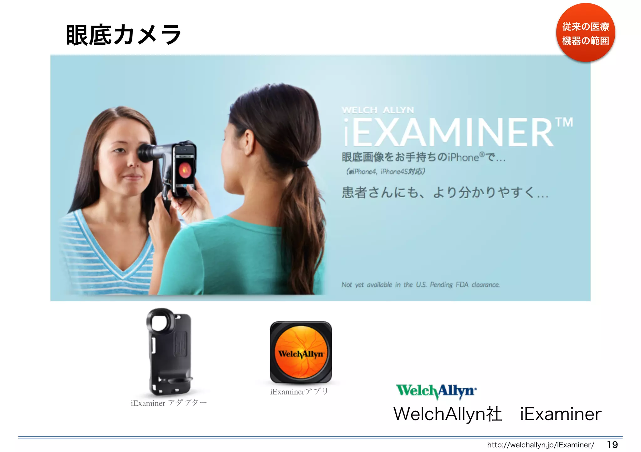 眼底カメラ 
WelchAllyn社　iExaminer 
http://welchallyn.jp/iExaminer/ 19 
iExaminerアプリ 
iExaminer アダプター 
従来の医療 
機器の範囲 
 