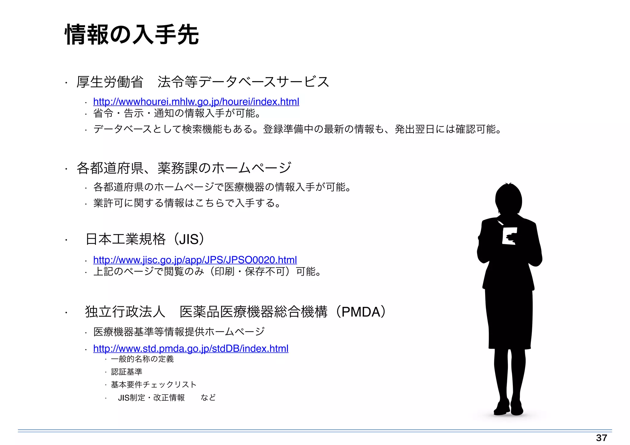 情報の入手先 
• 厚生労働省　法令等データベースサービス! 
• http://wwwhourei.mhlw.go.jp/hourei/index.html! 
• 省令・告示・通知の情報入手が可能。! 
• データベースとして検索機能もある。登録準備中の最新の情報も、発出翌日には確認可能。! 
! 
• 各都道府県、薬務課のホームページ! 
• 各都道府県のホームページで医療機器の情報入手が可能。! 
• 業許可に関する情報はこちらで入手する。! 
! 
• 日本工業規格（JIS）! 
• http://www.jisc.go.jp/app/JPS/JPSO0020.html! 
• 上記のページで閲覧のみ（印刷・保存不可）可能。! 
! 
• 独立行政法人　医薬品医療機器総合機構（PMDA）! 
• 医療機器基準等情報提供ホームページ! 
• http://www.std.pmda.go.jp/stdDB/index.html! 
• 一般的名称の定義! 
• 認証基準! 
• 基本要件チェックリスト! 
• JIS制定・改正情報　　など 
37 
 