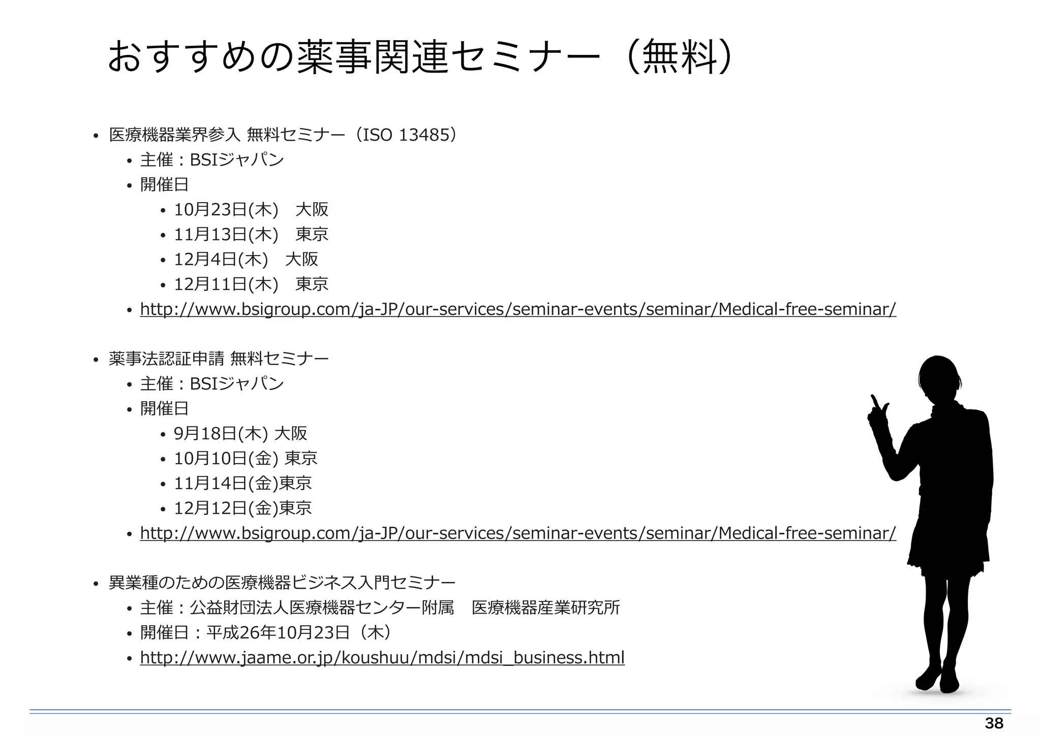 おすすめの薬事関連セミナー（無料） 
• 医療療機器業界参⼊入 無料料セミナー（ISO 13485） 
• 主催：BSIジャパン 
• 開催⽇日 
• 10⽉月23⽇日(⽊木) ⼤大阪 
• 11⽉月13⽇日(⽊木) 東京 
• 12⽉月4⽇日(⽊木) ⼤大阪 
• 12⽉月11⽇日(⽊木) 東京 
• http://www.bsigroup.com/ja-‐‑‒JP/our-‐‑‒services/seminar-‐‑‒events/seminar/Medical-‐‑‒free-‐‑‒seminar/ 
! 
• 薬事法認証申請 無料料セミナー 
• 主催：BSIジャパン 
• 開催⽇日 
• 9⽉月18⽇日(⽊木) ⼤大阪 
• 10⽉月10⽇日(⾦金金) 東京 
• 11⽉月14⽇日(⾦金金)東京 
• 12⽉月12⽇日(⾦金金)東京 
• http://www.bsigroup.com/ja-‐‑‒JP/our-‐‑‒services/seminar-‐‑‒events/seminar/Medical-‐‑‒free-‐‑‒seminar/ 
! 
• 異異業種のための医療療機器ビジネス⼊入⾨門セミナー 
• 主催：公益財団法⼈人医療療機器センター附属 医療療機器産業研究所 
• 開催⽇日：平成26年年10⽉月23⽇日（⽊木） 
• http://www.jaame.or.jp/koushuu/mdsi/mdsi_̲business.html 
38 
 