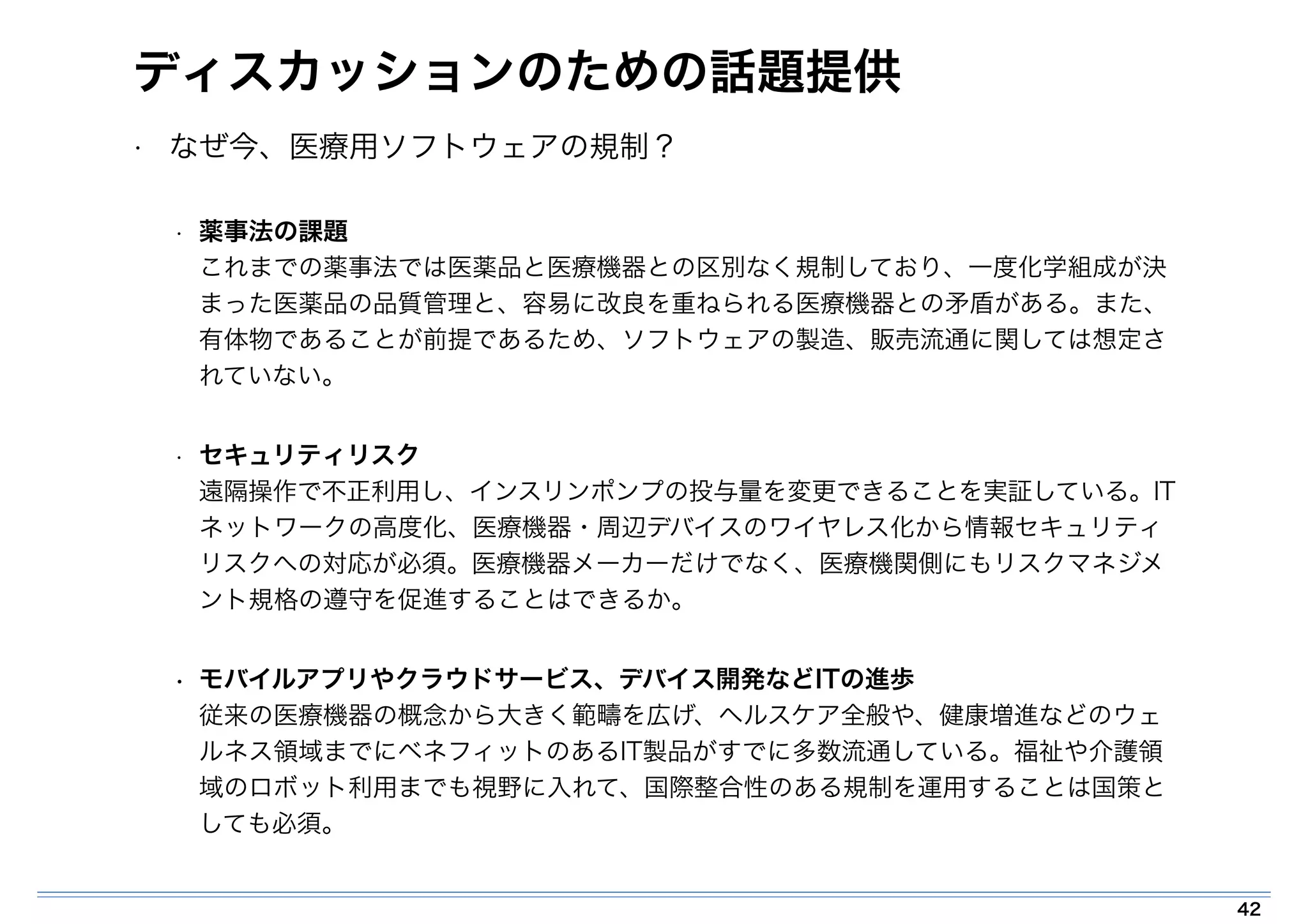 ディスカッションのための話題提供 
• なぜ今、医療用ソフトウェアの規制？ 
• 薬事法の課題 
これまでの薬事法では医薬品と医療機器との区別なく規制しており、一度化学組成が決 
まった医薬品の品質管理と、容易に改良を重ねられる医療機器との矛盾がある。また、 
有体物であることが前提であるため、ソフトウェアの製造、販売流通に関しては想定さ 
れていない。 
• セキュリティリスク 
遠隔操作で不正利用し、インスリンポンプの投与量を変更できることを実証している。IT 
ネットワークの高度化、医療機器・周辺デバイスのワイヤレス化から情報セキュリティ 
リスクへの対応が必須。医療機器メーカーだけでなく、医療機関側にもリスクマネジメ 
ント規格の遵守を促進することはできるか。 
• モバイルアプリやクラウドサービス、デバイス開発などITの進歩 
従来の医療機器の概念から大きく範疇を広げ、ヘルスケア全般や、健康増進などのウェ 
ルネス領域までにベネフィットのあるIT製品がすでに多数流通している。福祉や介護領 
域のロボット利用までも視野に入れて、国際整合性のある規制を運用することは国策と 
しても必須。 
42 
 