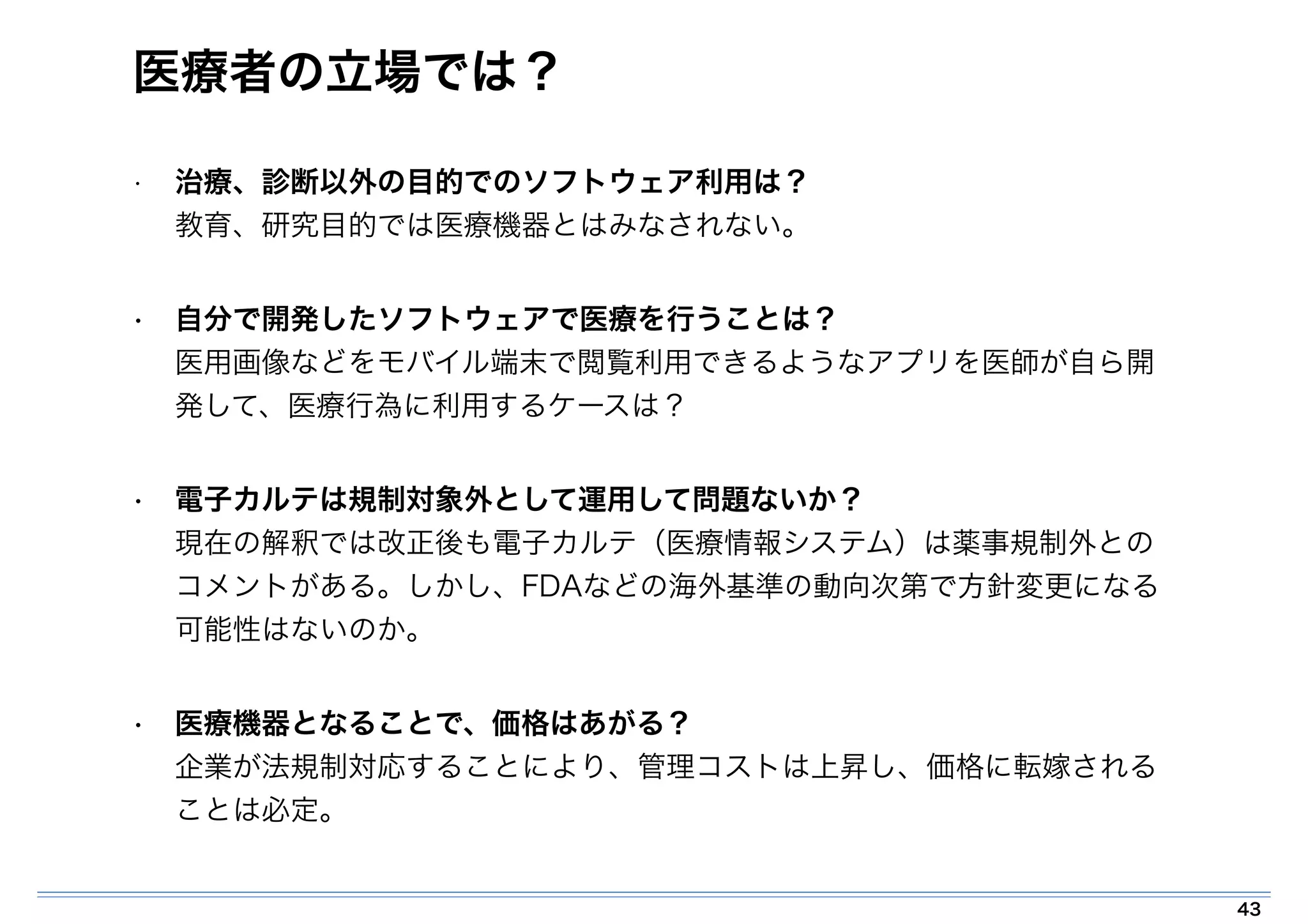 医療者の立場では？ 
• 治療、診断以外の目的でのソフトウェア利用は？ 
教育、研究目的では医療機器とはみなされない。 
• 自分で開発したソフトウェアで医療を行うことは？ 
医用画像などをモバイル端末で閲覧利用できるようなアプリを医師が自ら開 
発して、医療行為に利用するケースは？ 
• 電子カルテは規制対象外として運用して問題ないか？ 
現在の解釈では改正後も電子カルテ（医療情報システム）は薬事規制外との 
コメントがある。しかし、FDAなどの海外基準の動向次第で方針変更になる 
可能性はないのか。 
• 医療機器となることで、価格はあがる？ 
企業が法規制対応することにより、管理コストは上昇し、価格に転嫁される 
ことは必定。 
43 
 