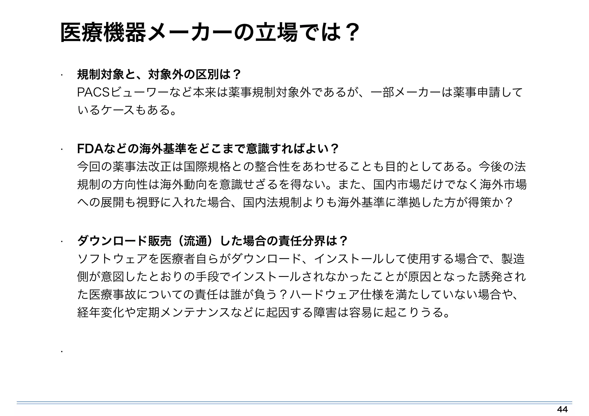 医療機器メーカーの立場では？ 
• 規制対象と、対象外の区別は？ 
PACSビューワーなど本来は薬事規制対象外であるが、一部メーカーは薬事申請して 
いるケースもある。 
• FDAなどの海外基準をどこまで意識すればよい？ 
今回の薬事法改正は国際規格との整合性をあわせることも目的としてある。今後の法 
規制の方向性は海外動向を意識せざるを得ない。また、国内市場だけでなく海外市場 
への展開も視野に入れた場合、国内法規制よりも海外基準に準拠した方が得策か？ 
• ダウンロード販売（流通）した場合の責任分界は？ 
ソフトウェアを医療者自らがダウンロード、インストールして使用する場合で、製造 
側が意図したとおりの手段でインストールされなかったことが原因となった誘発され 
た医療事故についての責任は誰が負う？ハードウェア仕様を満たしていない場合や、 
経年変化や定期メンテナンスなどに起因する障害は容易に起こりうる。 
• 
44 
 