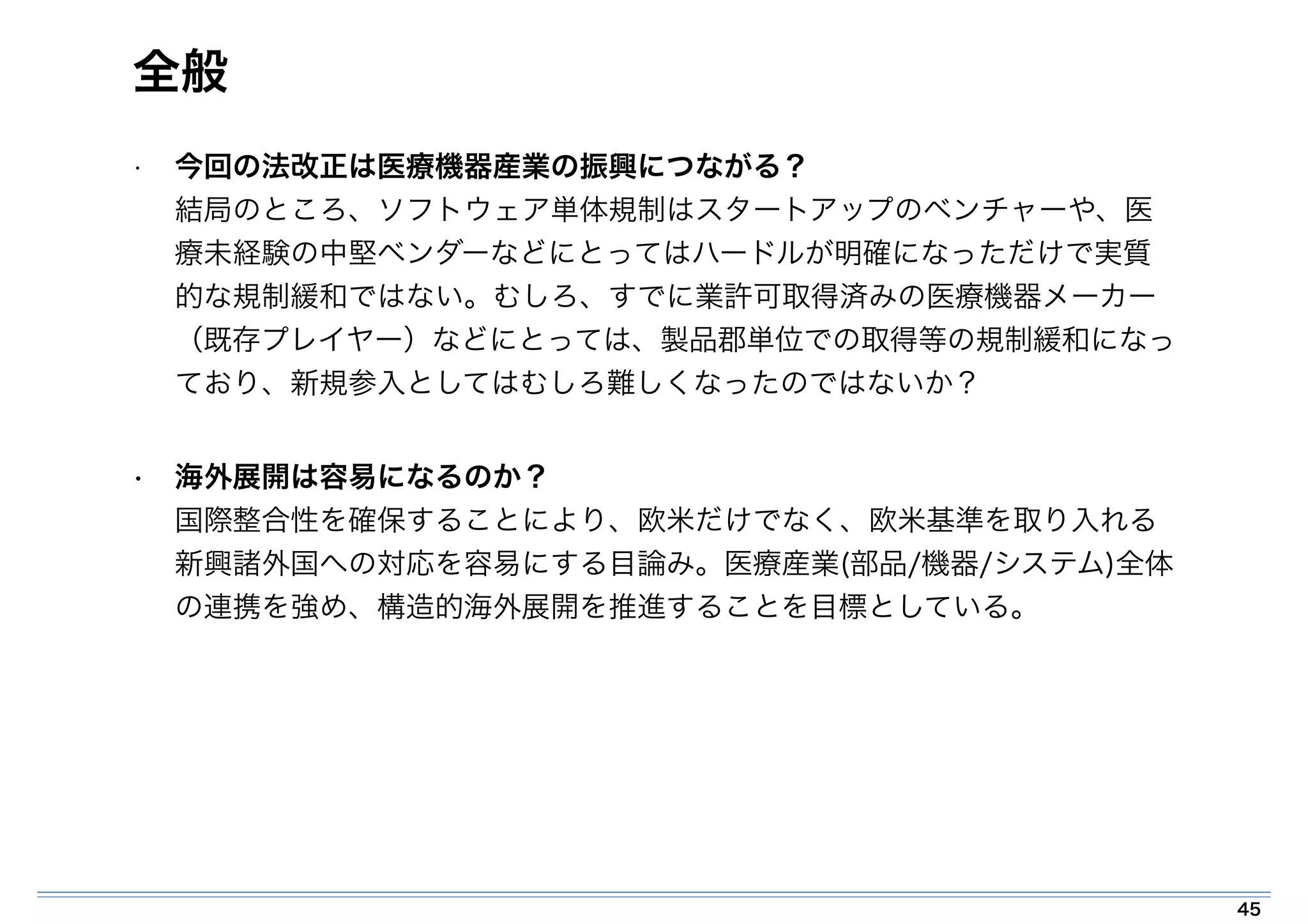 全般 
• 今回の法改正は医療機器産業の振興につながる？ 
結局のところ、ソフトウェア単体規制はスタートアップのベンチャーや、医 
療未経験の中堅ベンダーなどにとってはハードルが明確になっただけで実質 
的な規制緩和ではない。むしろ、すでに業許可取得済みの医療機器メーカー 
（既存プレイヤー）などにとっては、製品郡単位での取得等の規制緩和になっ 
ており、新規参入としてはむしろ難しくなったのではないか？ 
• 海外展開は容易になるのか？ 
国際整合性を確保することにより、欧米だけでなく、欧米基準を取り入れる 
新興諸外国への対応を容易にする目論み。医療産業(部品/機器/システム)全体 
の連携を強め、構造的海外展開を推進することを目標としている。 
45 
