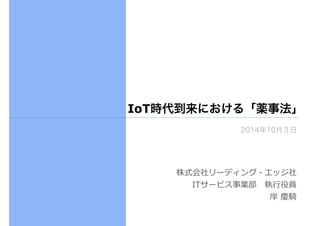 IoT時代到来における「薬事法」 
2014年10月３日 
株式会社リーディング・エッジ社 
ITサービス事業部 執⾏行行役員 
岸 慶騎 
 