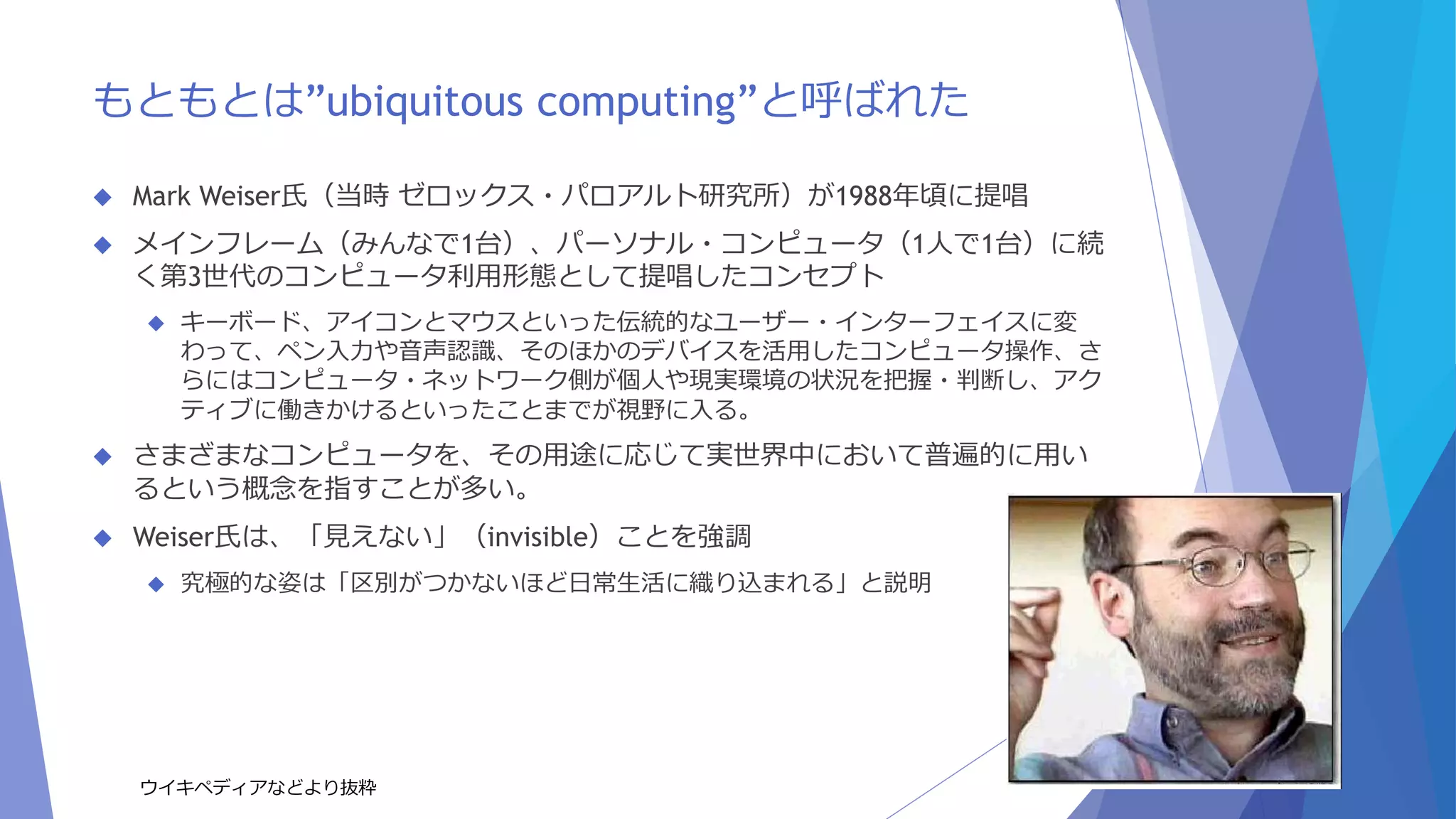 もともとは”ubiquitous computing”と呼ばれた 
 Mark Weiser氏（当時ゼロックス・パロアルト研究所）が1988年頃に提唱 
 メインフレーム（みんなで1台）、パーソナル・コンピュータ（1人で1台）に続 
く第3世代のコンピュータ利用形態として提唱したコンセプト 
 キーボード、アイコンとマウスといった伝統的なユーザー・インターフェイスに変 
わって、ペン入力や音声認識、そのほかのデバイスを活用したコンピュータ操作、さ 
らにはコンピュータ・ネットワーク側が個人や現実環境の状況を把握・判断し、アク 
ティブに働きかけるといったことまでが視野に入る。 
 さまざまなコンピュータを、その用途に応じて実世界中において普遍的に用い 
るという概念を指すことが多い。 
 Weiser氏は、「見えない」（invisible）ことを強調 
 究極的な姿は「区別がつかないほど日常生活に織り込まれる」と説明 
ウイキペディアなどより抜粋 
 