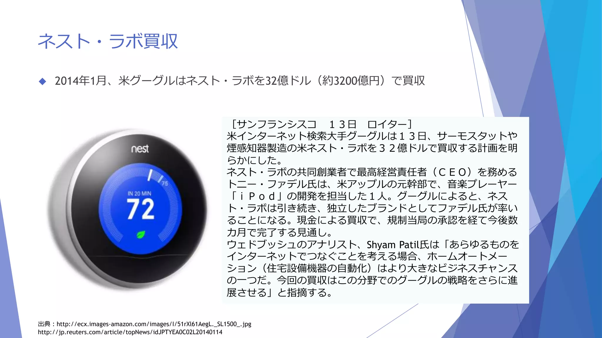 ネスト・ラボ買収 
 2014年1月、米グーグルはネスト・ラボを32億ドル（約3200億円）で買収 
［サンフランシスコ１３日ロイター］ 
米インターネット検索大手グーグルは１３日、サーモスタットや 
煙感知器製造の米ネスト・ラボを３２億ドルで買収する計画を明 
らかにした。 
ネスト・ラボの共同創業者で最高経営責任者（ＣＥＯ）を務める 
トニー・ファデル氏は、米アップルの元幹部で、音楽プレーヤー 
「ｉＰｏｄ」の開発を担当した１人。グーグルによると、ネス 
ト・ラボは引き続き、独立したブランドとしてファデル氏が率い 
ることになる。現金による買収で、規制当局の承認を経て今後数 
カ月で完了する見通し。 
ウェドブッシュのアナリスト、Shyam Patil氏は「あらゆるものを 
インターネットでつなぐことを考える場合、ホームオートメー 
ション（住宅設備機器の自動化）はより大きなビジネスチャンス 
の一つだ。今回の買収はこの分野でのグーグルの戦略をさらに進 
展させる」と指摘する。 
出典：http://ecx.images-amazon.com/images/I/51rXl61AegL._SL1500_.jpg 
http://jp.reuters.com/article/topNews/idJPTYEA0C02L20140114 
 