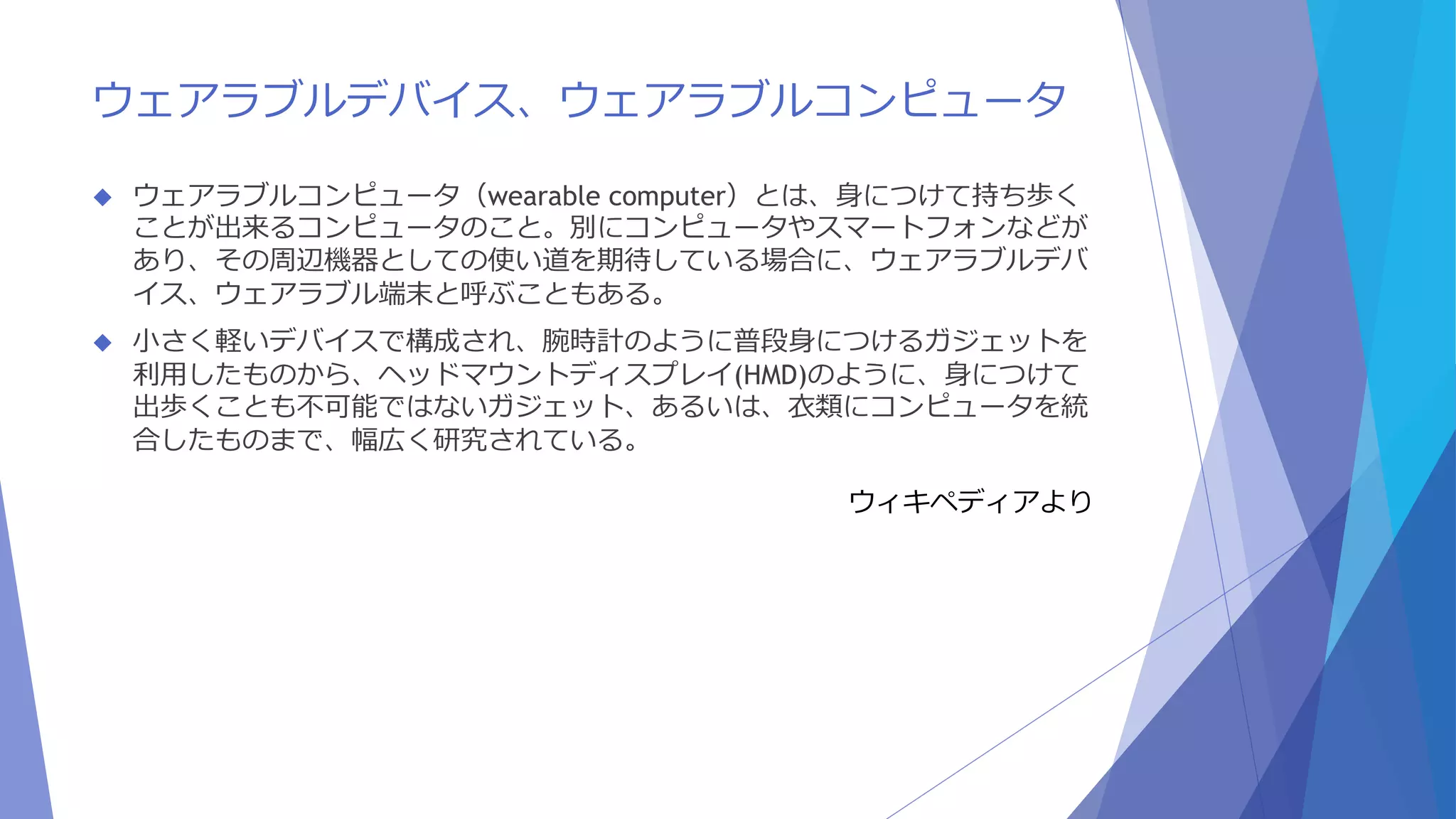 ウェアラブルデバイス、ウェアラブルコンピュータ 
 ウェアラブルコンピュータ（wearable computer）とは、身につけて持ち歩く 
ことが出来るコンピュータのこと。別にコンピュータやスマートフォンなどが 
あり、その周辺機器としての使い道を期待している場合に、ウェアラブルデバ 
イス、ウェアラブル端末と呼ぶこともある。 
 小さく軽いデバイスで構成され、腕時計のように普段身につけるガジェットを 
利用したものから、ヘッドマウントディスプレイ(HMD)のように、身につけて 
出歩くことも不可能ではないガジェット、あるいは、衣類にコンピュータを統 
合したものまで、幅広く研究されている。 
ウィキペディアより 
 