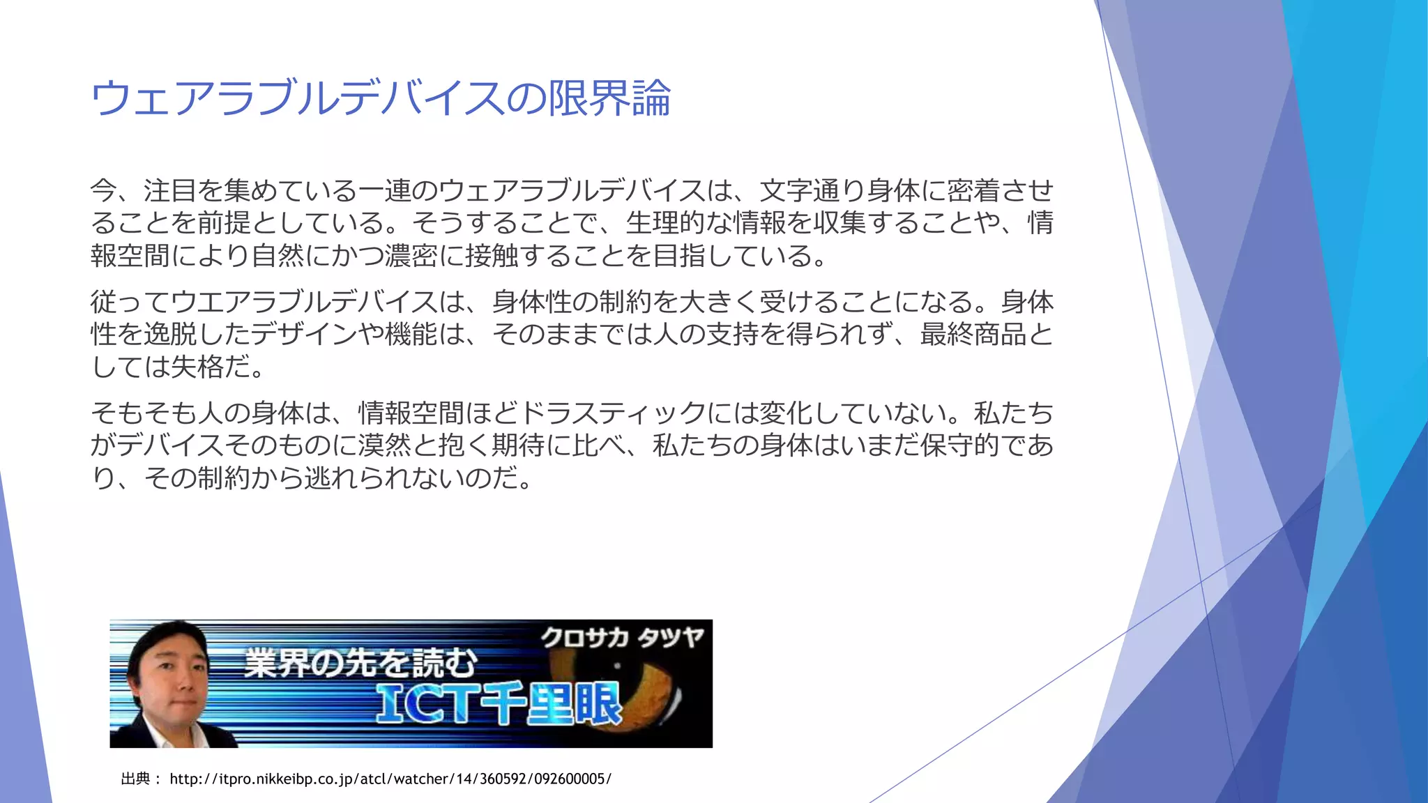 ウェアラブルデバイスの限界論 
今、注目を集めている一連のウェアラブルデバイスは、文字通り身体に密着させ 
ることを前提としている。そうすることで、生理的な情報を収集することや、情 
報空間により自然にかつ濃密に接触することを目指している。 
従ってウエアラブルデバイスは、身体性の制約を大きく受けることになる。身体 
性を逸脱したデザインや機能は、そのままでは人の支持を得られず、最終商品と 
しては失格だ。 
そもそも人の身体は、情報空間ほどドラスティックには変化していない。私たち 
がデバイスそのものに漠然と抱く期待に比べ、私たちの身体はいまだ保守的であ 
り、その制約から逃れられないのだ。 
出典： http://itpro.nikkeibp.co.jp/atcl/watcher/14/360592/092600005/ 
 