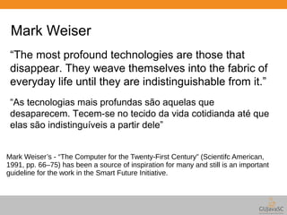 Mark Weiser 
“The most profound technologies are those that 
disappear. They weave themselves into the fabric of 
everyday life until they are indistinguishable from it.” 
“As tecnologias mais profundas são aquelas que 
desaparecem. Tecem-se no tecido da vida cotidianda até que 
elas são indistinguíveis a partir dele” 
Mark Weiser’s - “The Computer for the Twenty-First Century” (Scientifc American, 
1991, pp. 66–75) has been a source of inspiration for many and still is an important 
guideline for the work in the Smart Future Initiative. 
 