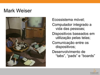 Mark Weiser 
Ecossistema móvel; 
Computador integrado a 
vida das pessoas; 
Dispositivos baseados em 
utilização pelas telas; 
Comunicação entre os 
dispositivos; 
Desenvolvimento de 
“tabs”, “pads” e “boards” 
 