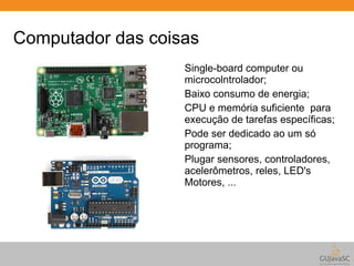 Computador das coisas 
Single-board computer ou 
microcolntrolador; 
Baixo consumo de energia; 
CPU e memória suficiente para 
execução de tarefas específicas; 
Pode ser dedicado ao um só 
programa; 
Plugar sensores, controladores, 
acelerômetros, reles, LED's 
Motores, ... 
 