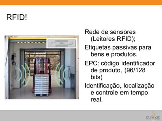 RFID! 
Rede de sensores 
(Leitores RFID); 
Etiquetas passivas para 
bens e produtos. 
EPC: código identificador 
de produto, (96/128 
bits) 
Identificação, localização 
e controle em tempo 
real. 
 