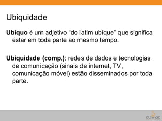 Ubiquidade 
Ubíquo é um adjetivo “do latim ubíque” que significa 
estar em toda parte ao mesmo tempo. 
Ubiquidade (comp.): redes de dados e tecnologias 
de comunicação (sinais de internet, TV, 
comunicação móvel) estão disseminados por toda 
parte. 
 