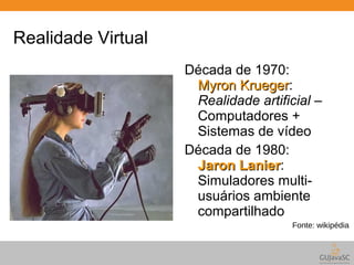 Realidade Virtual 
Década de 1970: 
MMyyrroonn KKrruueeggeerr: 
Realidade artificial – 
Computadores + 
Sistemas de vídeo 
Década de 1980: 
JJaarroonn LLaanniieerr: 
Simuladores multi-usuários 
ambiente 
compartilhado 
Fonte: wikipédia 
 
