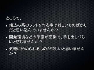 ところで、 
組込み系のソフトを作る事は難しいものばかり 
だと思い込んでいませんか？ 
開発環境などの準備が面倒で、手を出しづら 
いと感じませんか？ 
気軽に始められるものが欲しいと思いません 
か？ 
 
