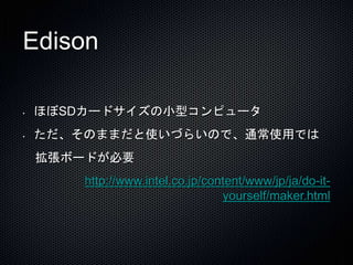 Edison 
• ほぼSDカードサイズの小型コンピュータ 
• ただ、そのままだと使いづらいので、通常使用では 
拡張ボードが必要 
http://www.intel.co.jp/content/www/jp/ja/do-it-yourself/ 
maker.html 
 