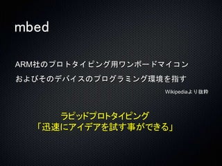 mbed 
ARM社のプロトタイピング用ワンボードマイコン 
およびそのデバイスのプログラミング環境を指す 
Wikipediaより抜粋 
ラピッドプロトタイピング 
「迅速にアイデアを試す事ができる」 
 