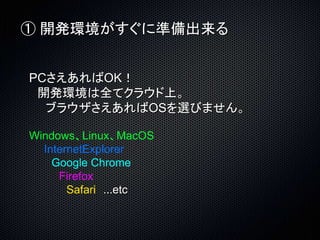 ① 開発環境がすぐに準備出来る 
PCさえあればOK！ 
開発環境は全てクラウド上。 
ブラウザさえあればOSを選びません。 
Windows、Linux、MacOS 
InternetExplorer 
Google Chrome 
Firefox 
Safari ...etc 
 